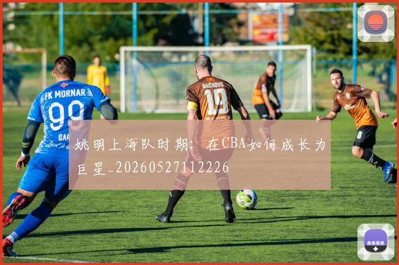 姚明上海队时期：在CBA如何成长为巨星_20260527112226