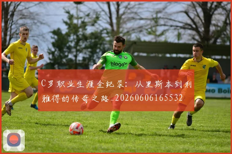 C罗职业生涯全纪录：从里斯本到利雅得的传奇之路_20260606165532