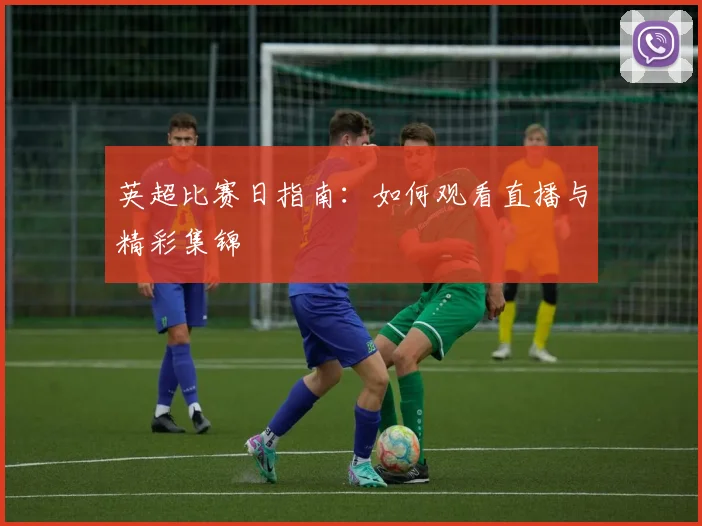 英超比赛日指南:如何观看直播与精彩集锦