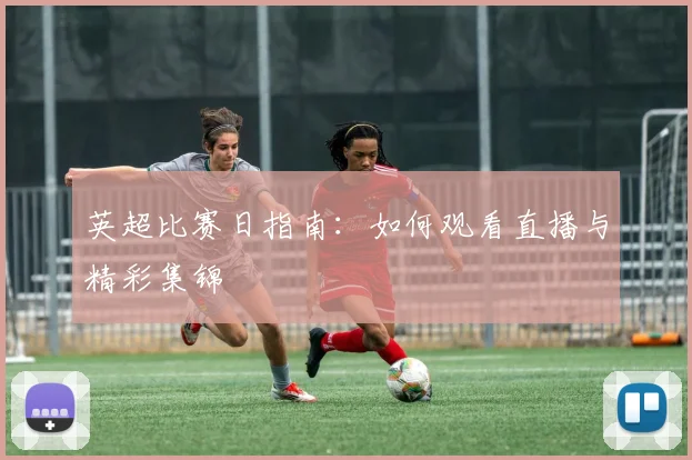 英超比赛日指南:如何观看直播与精彩集锦