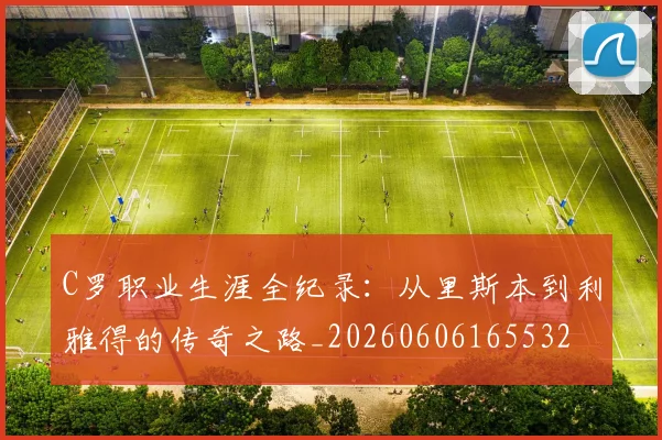 C罗职业生涯全纪录:从里斯本到利雅得的传奇之路_20260606165532