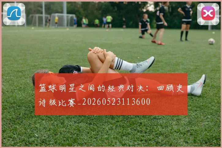 篮球明星之间的经典对决：回顾史诗级比赛_20260523113600